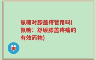 氨糖对膝盖疼管用吗(氨糖：舒缓膝盖疼痛的有效药物)