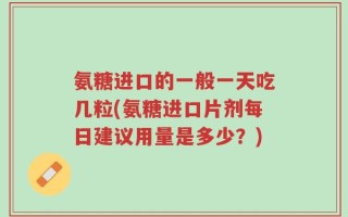 氨糖进口的一般一天吃几粒(氨糖进口片剂每日建议用量是多少？)