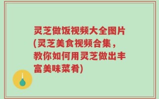 灵芝做饭视频大全图片(灵芝美食视频合集，教你如何用灵芝做出丰富美味菜肴)