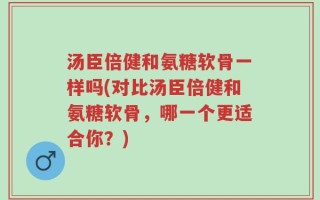 汤臣倍健和氨糖软骨一样吗(对比汤臣倍健和氨糖软骨，哪一个更适合你？)