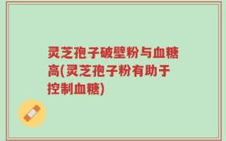 灵芝孢子破壁粉与血糖高(灵芝孢子粉有助于控制血糖)