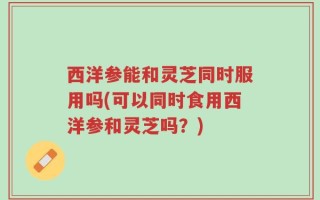 西洋参能和灵芝同时服用吗(可以同时食用西洋参和灵芝吗？)