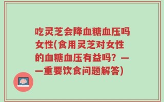 吃灵芝会降血糖血压吗女性(食用灵芝对女性的血糖血压有益吗？——重要饮食问题解答)