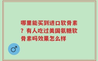 哪里能买到进口软骨素？有人吃过美国氨糖软骨素吗效果怎么样