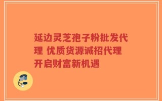 延边灵芝孢子粉批发代理 优质货源诚招代理开启财富新机遇