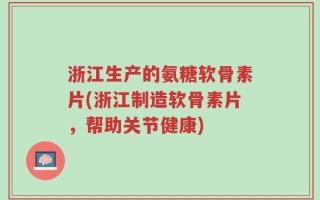 浙江生产的氨糖软骨素片(浙江制造软骨素片，帮助关节健康)