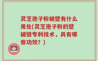 灵芝孢子粉破壁有什么用处(灵芝孢子粉的壁破链专利技术，具有哪些功效？)