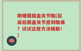 刚睡醒膝盖关节酸(起床后膝盖关节感到酸痛？试试这些方法缓解！)