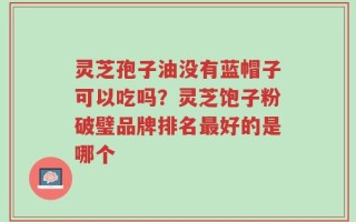 灵芝孢子油没有蓝帽子可以吃吗？灵芝饱子粉破璧品牌排名最好的是哪个