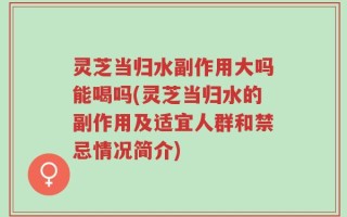 灵芝当归水副作用大吗能喝吗(灵芝当归水的副作用及适宜人群和禁忌情况简介)
