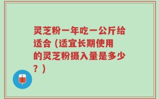 灵芝粉一年吃一公斤给适合 (适宜长期使用的灵芝粉摄入量是多少？)