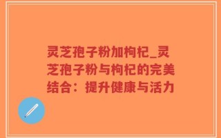 灵芝孢子粉加枸杞_灵芝孢子粉与枸杞的完美结合：提升健康与活力