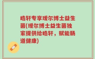 皓轩专享瑷尔博士益生菌(瑷尔博士益生菌独家提供给皓轩，赋能肠道健康)