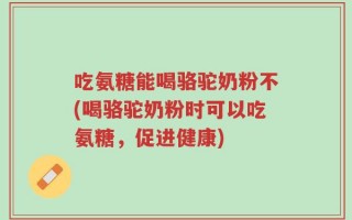 吃氨糖能喝骆驼奶粉不(喝骆驼奶粉时可以吃氨糖，促进健康)