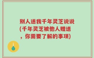 别人送我千年灵芝说说(千年灵芝被他人赠送，你需要了解的事项)