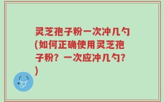 灵芝孢子粉一次冲几勺(如何正确使用灵芝孢子粉？一次应冲几勺？)