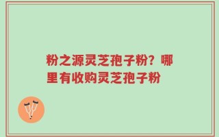 粉之源灵芝孢子粉？哪里有收购灵芝孢子粉