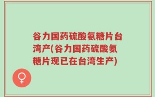 谷力国药硫酸氨糖片台湾产(谷力国药硫酸氨糖片现已在台湾生产)