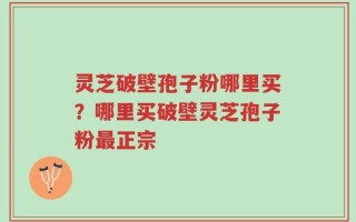 灵芝破壁孢子粉哪里买？哪里买破壁灵芝孢子粉最正宗