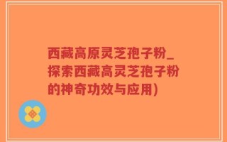 西藏高原灵芝孢子粉_探索西藏高灵芝孢子粉的神奇功效与应用)