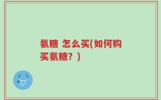 氨糖 怎么买(如何购买氨糖？)