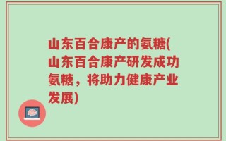 山东百合康产的氨糖(山东百合康产研发成功氨糖，将助力健康产业发展)