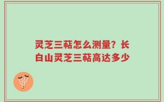 灵芝三萜怎么测量？长白山灵芝三萜高达多少