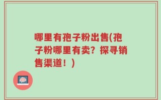 哪里有孢子粉出售(孢子粉哪里有卖？探寻销售渠道！)