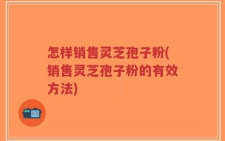 怎样销售灵芝孢子粉(销售灵芝孢子粉的有效方法)