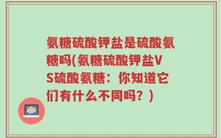 氨糖硫酸钾盐是硫酸氨糖吗(氨糖硫酸钾盐VS硫酸氨糖：你知道它们有什么不同吗？)