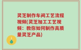 灵芝制作车间工艺流程视频(灵芝加工工艺视频：教你如何制作高质量灵芝产品)