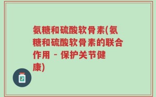 氨糖和硫酸软骨素(氨糖和硫酸软骨素的联合作用 - 保护关节健康)
