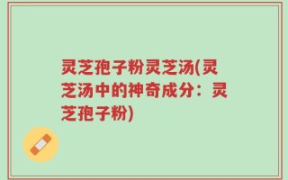 灵芝孢子粉灵芝汤(灵芝汤中的神奇成分：灵芝孢子粉)