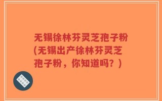 无锡徐林芬灵芝孢子粉(无锡出产徐林芬灵芝孢子粉，你知道吗？)