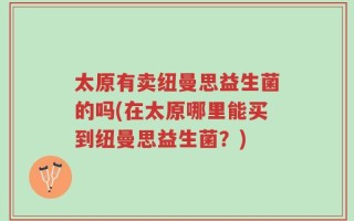 太原有卖纽曼思益生菌的吗(在太原哪里能买到纽曼思益生菌？)