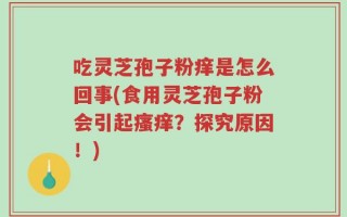 吃灵芝孢子粉痒是怎么回事(食用灵芝孢子粉会引起瘙痒？探究原因！)