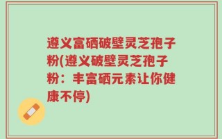 遵义富硒破壁灵芝孢子粉(遵义破壁灵芝孢子粉：丰富硒元素让你健康不停)