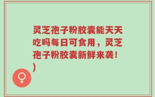 灵芝孢子粉胶囊能天天吃吗每日可食用，灵芝孢子粉胶囊新鲜来袭！)