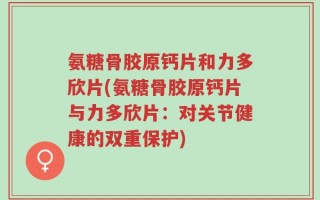 氨糖骨胶原钙片和力多欣片(氨糖骨胶原钙片与力多欣片：对关节健康的双重保护)