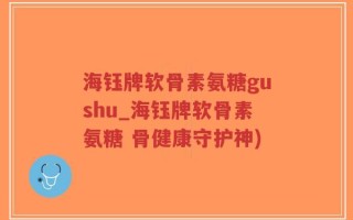 海钰牌软骨素氨糖gushu_海钰牌软骨素氨糖 骨健康守护神)