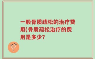 一般骨质疏松的治疗费用(骨质疏松治疗的费用是多少？