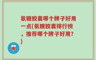 氨糖胶囊哪个牌子好用一点(氨糖胶囊排行榜，推荐哪个牌子好用？)