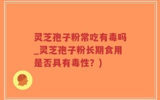 灵芝孢子粉常吃有毒吗_灵芝孢子粉长期食用是否具有毒性？)
