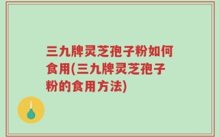 三九牌灵芝孢子粉如何食用(三九牌灵芝孢子粉的食用方法)