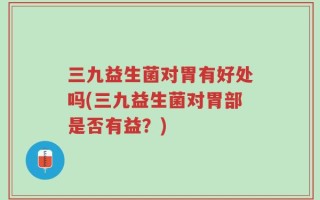 三九益生菌对胃有好处吗(三九益生菌对胃部是否有益？)