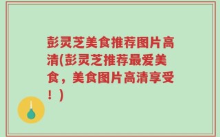 彭灵芝美食推荐图片高清(彭灵芝推荐最爱美食，美食图片高清享受！)