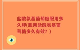 盐酸氨基葡萄糖服用多久胖(服用盐酸氨基葡萄糖多久有效？)