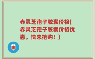 赤灵芝孢子胶囊价格(赤灵芝孢子胶囊价格优惠，快来抢购！)