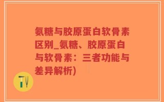 氨糖与胶原蛋白软骨素区别_氨糖、胶原蛋白与软骨素：三者功能与差异解析)