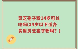 灵芝孢子粉14岁可以吃吗(14岁以下适合食用灵芝孢子粉吗？)